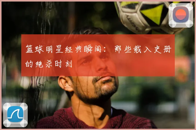 篮球明星经典瞬间：那些载入史册的绝杀时刻