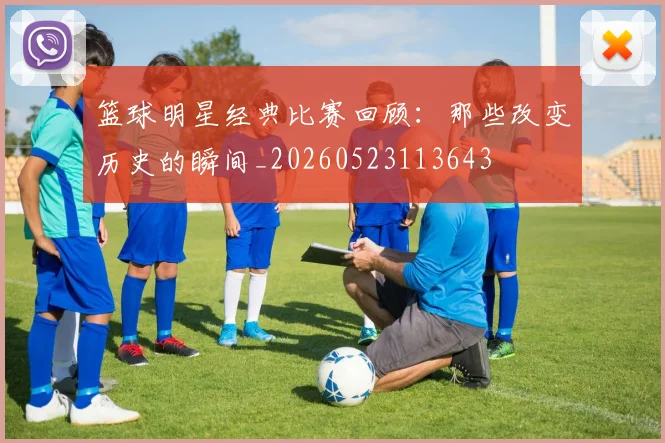 篮球明星经典比赛回顾：那些改变历史的瞬间_20260523113643