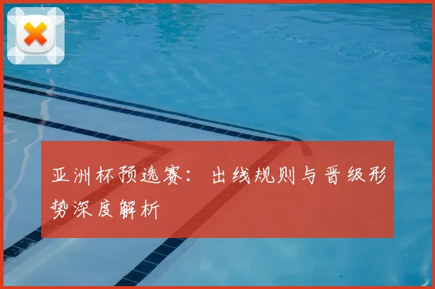 亚洲杯预选赛：出线规则与晋级形势深度解析