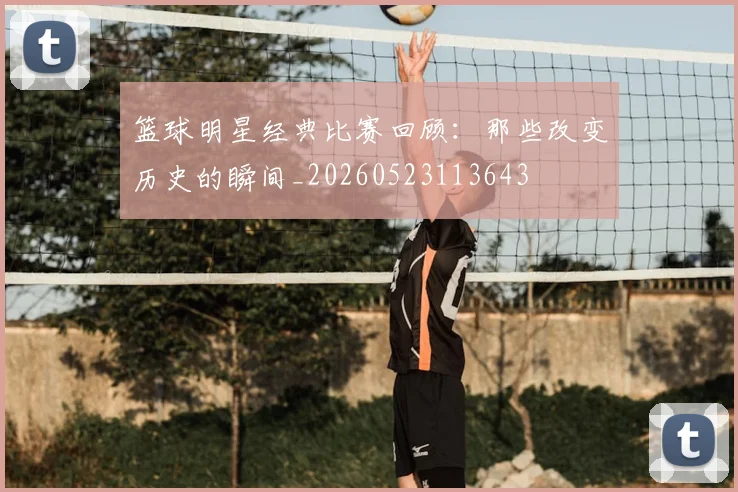 篮球明星经典比赛回顾：那些改变历史的瞬间_20260523113643