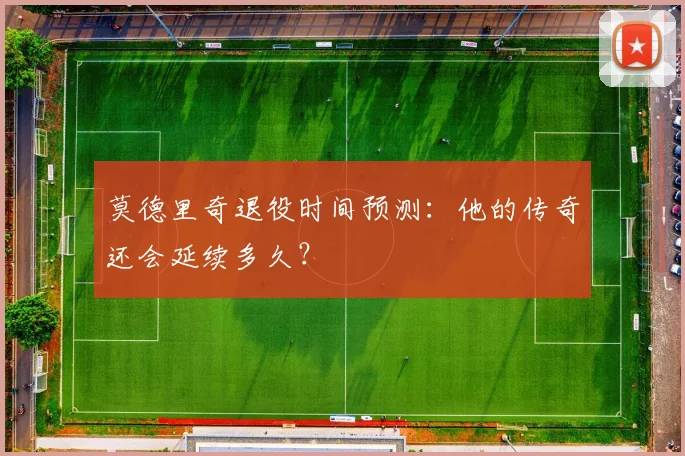 莫德里奇退役时间预测：他的传奇还会延续多久？