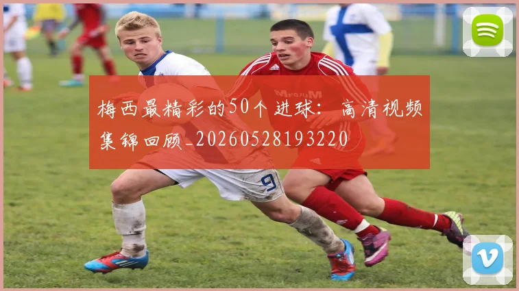 梅西最精彩的50个进球：高清视频集锦回顾_20260528193220