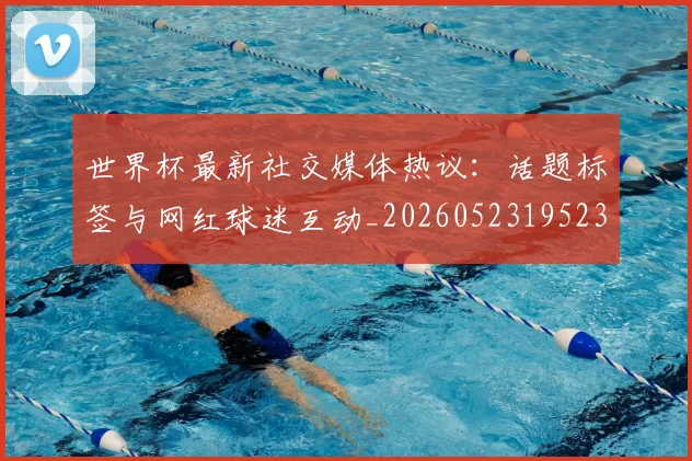 世界杯最新社交媒体热议：话题标签与网红球迷互动_20260523195232