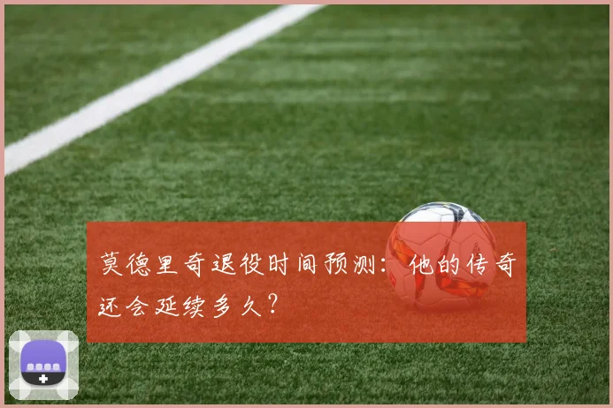 莫德里奇退役时间预测:他的传奇还会延续多久?