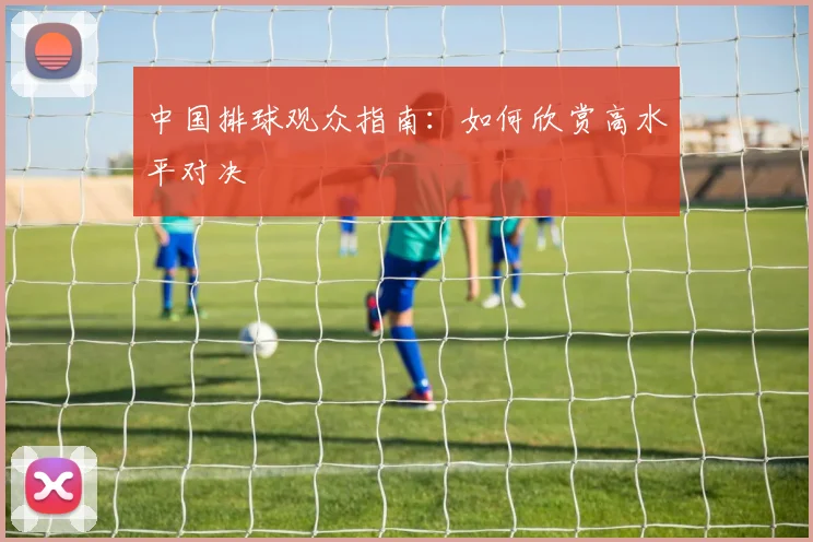 中国排球观众指南：如何欣赏高水平对决